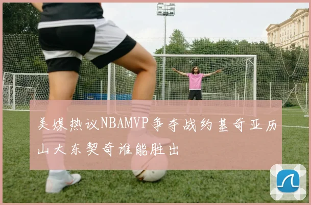 美媒热议NBAMVP争夺战约基奇亚历山大东契奇谁能胜出