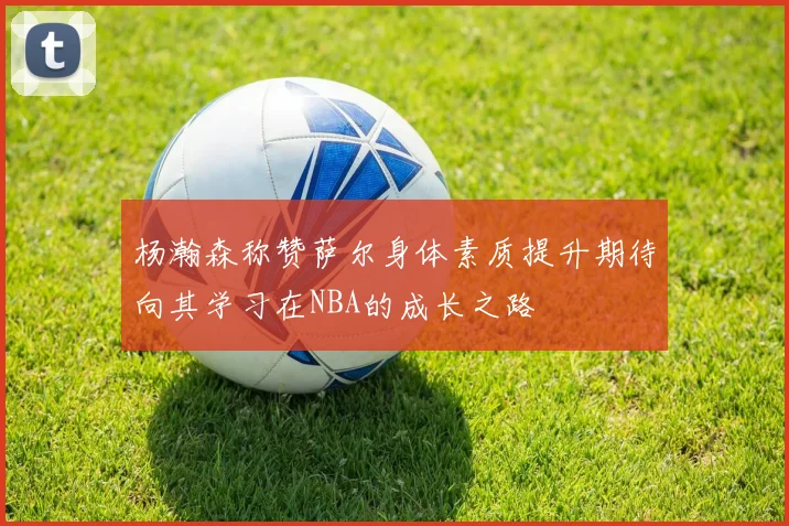 杨瀚森称赞萨尔身体素质提升期待向其学习在NBA的成长之路