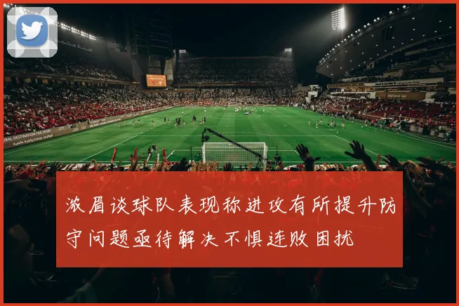 浓眉谈球队表现称进攻有所提升防守问题亟待解决不惧连败困扰