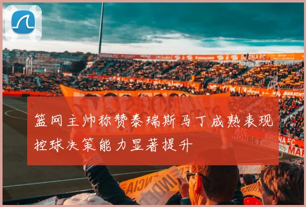 篮网主帅称赞泰瑞斯马丁成熟表现控球决策能力显著提升