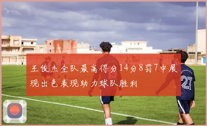 王俊杰全队最高得分14分8罚7中展现出色表现助力球队胜利