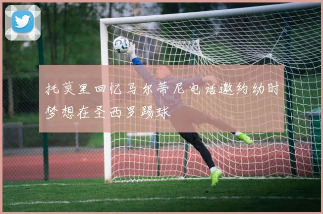 托莫里回忆马尔蒂尼电话邀约幼时梦想在圣西罗踢球