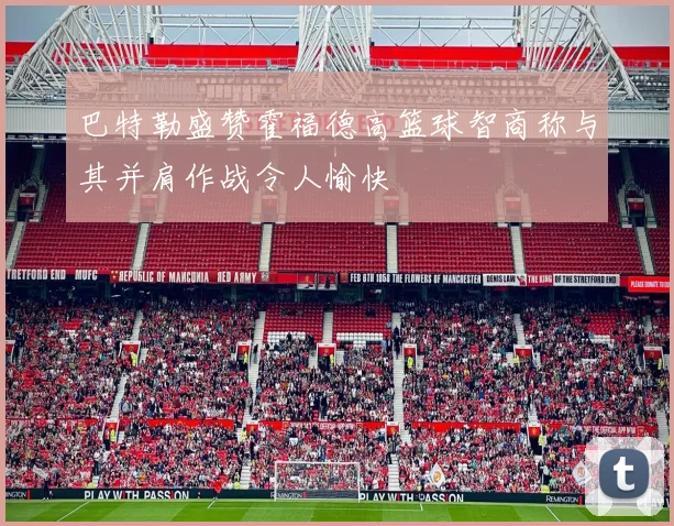 巴特勒盛赞霍福德高篮球智商称与其并肩作战令人愉快