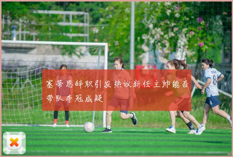 塞蒂恩辞职引发热议新任主帅能否带队夺冠成疑