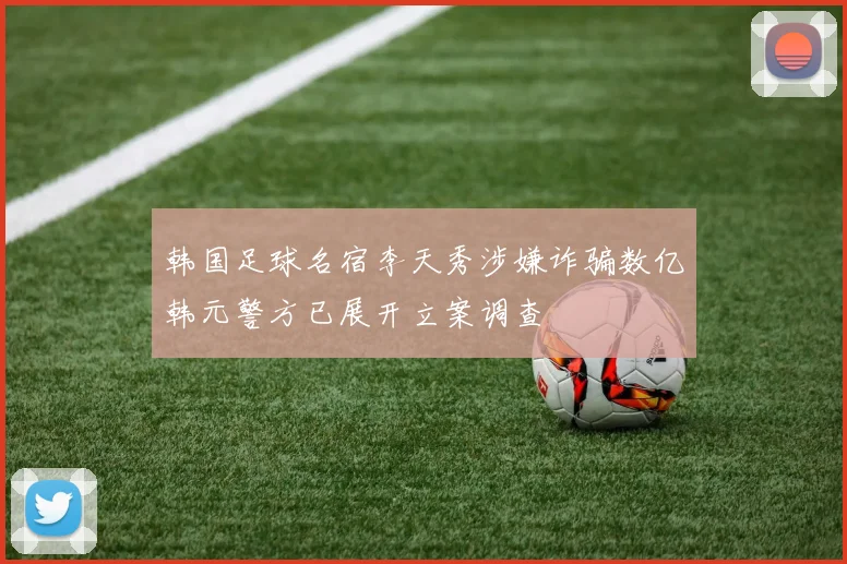 韩国足球名宿李天秀涉嫌诈骗数亿韩元警方已展开立案调查