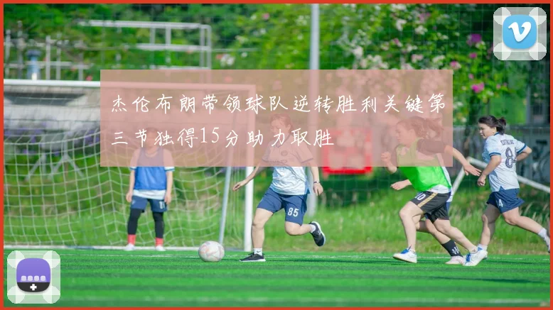 杰伦布朗带领球队逆转胜利关键第三节独得15分助力取胜