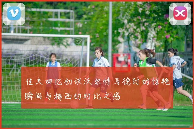 佳夫回忆初识沃尔特马德时的惊艳瞬间与梅西的对比之感