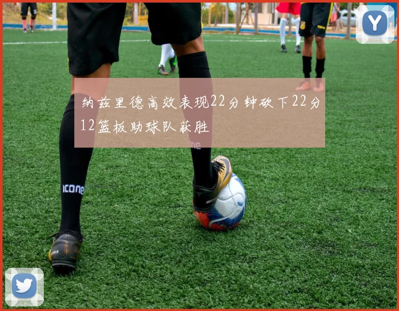 纳兹里德高效表现22分钟砍下22分12篮板助球队获胜