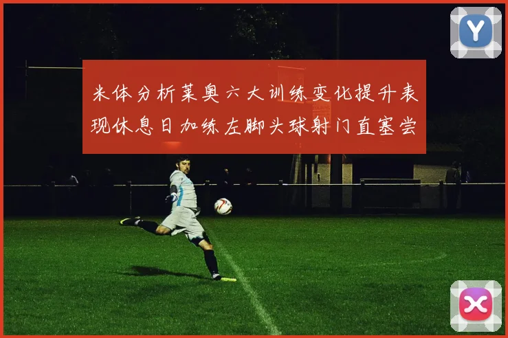 米体分析莱奥六大训练变化提升表现休息日加练左脚头球射门直塞尝试