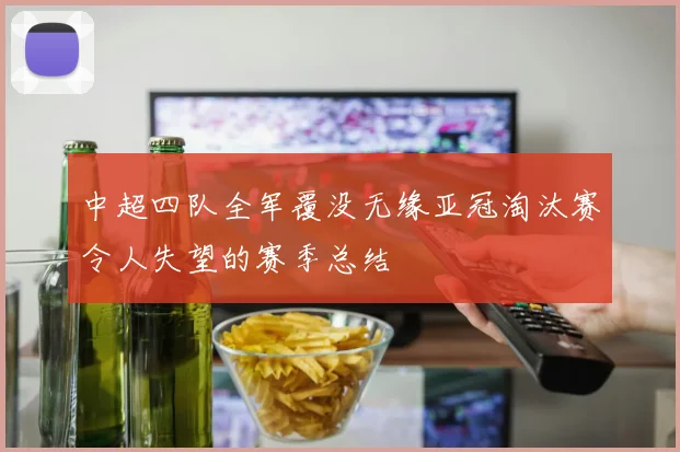 中超四队全军覆没无缘亚冠淘汰赛令人失望的赛季总结