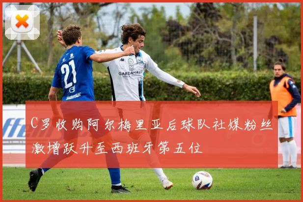 C罗收购阿尔梅里亚后球队社媒粉丝激增跃升至西班牙第五位