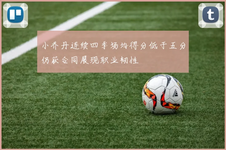 小乔丹连续四季场均得分低于五分仍获合同展现职业韧性