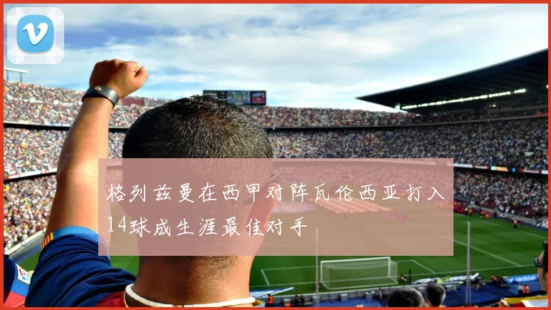 格列兹曼在西甲对阵瓦伦西亚打入14球成生涯最佳对手