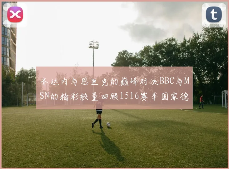 齐达内与恩里克的巅峰对决BBC与MSN的精彩较量回顾1516赛季国家德比