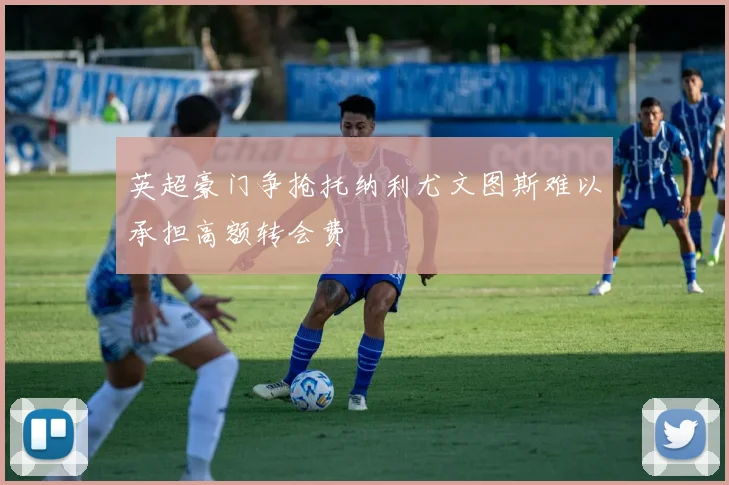 英超豪门争抢托纳利尤文图斯难以承担高额转会费