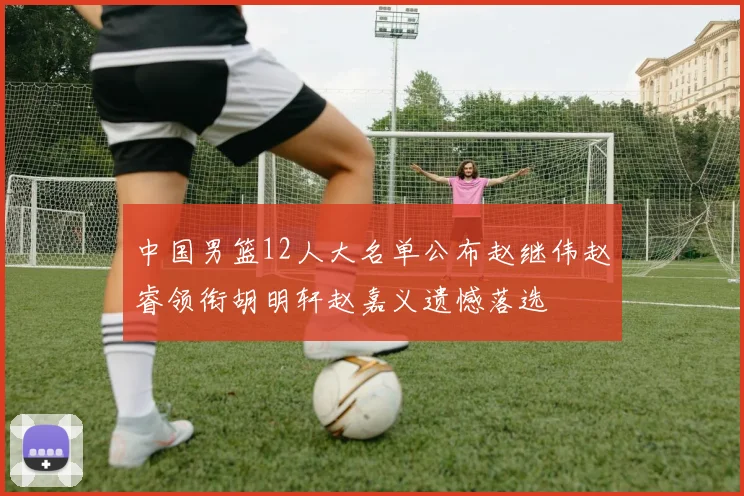 中国男篮12人大名单公布赵继伟赵睿领衔胡明轩赵嘉义遗憾落选