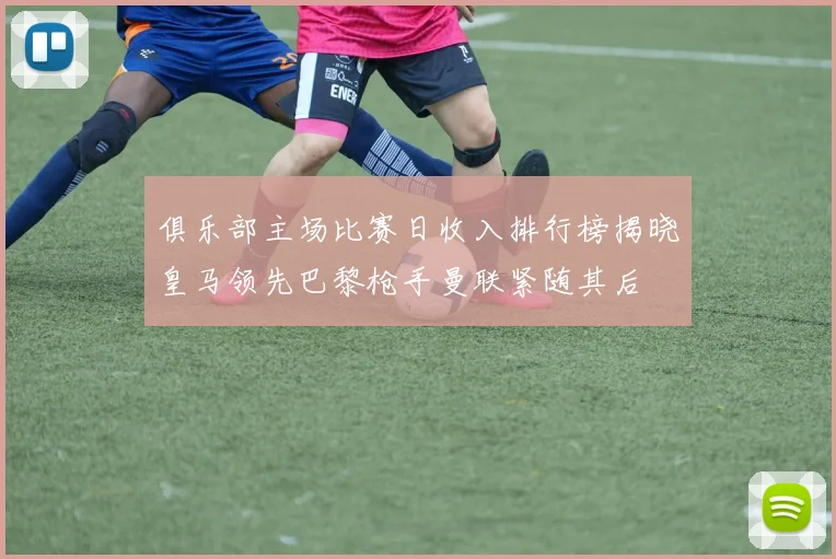 俱乐部主场比赛日收入排行榜揭晓皇马领先巴黎枪手曼联紧随其后