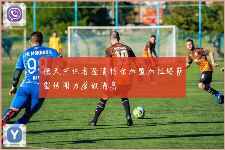 德天空记者澄清特尔加盟加拉塔萨雷传闻为虚假消息