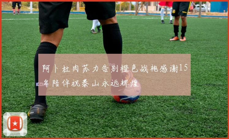 阿卜杜肉苏力告别橙色战袍感谢15年陪伴祝泰山永远辉煌