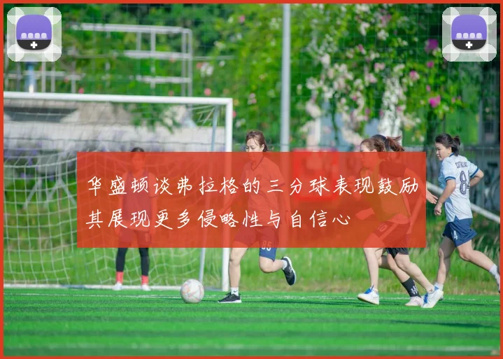 华盛顿谈弗拉格的三分球表现鼓励其展现更多侵略性与自信心