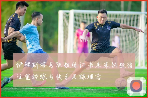 伊涅斯塔考取教练证书未来执教将注重控球与快乐足球理念