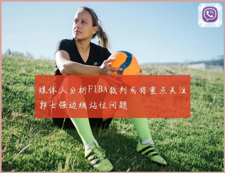 媒体人分析FIBA裁判或将重点关注郭士强边线站位问题