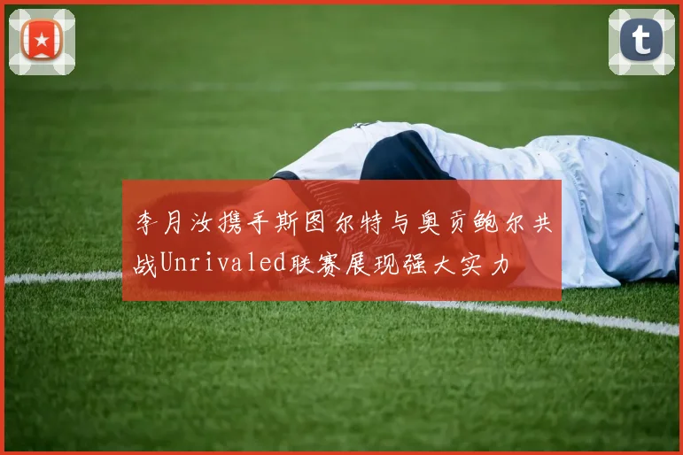 李月汝携手斯图尔特与奥贡鲍尔共战Unrivaled联赛展现强大实力