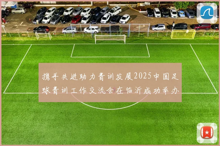 携手共进助力青训发展2025中国足球青训工作交流会在临沂成功举办