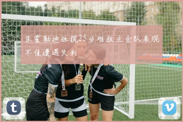 朱霍勒迪独揽25分难救主全队表现不佳遭遇失利