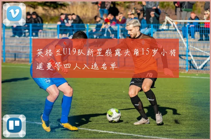 英格兰U19队新星崭露头角15岁小将道曼等四人入选名单