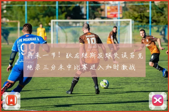 再来一节！狄龙琼斯发球失误芬克绝杀三分未中比赛进入加时激战