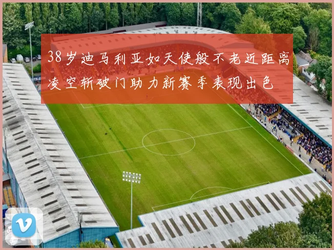 38岁迪马利亚如天使般不老近距离凌空斩破门助力新赛季表现出色