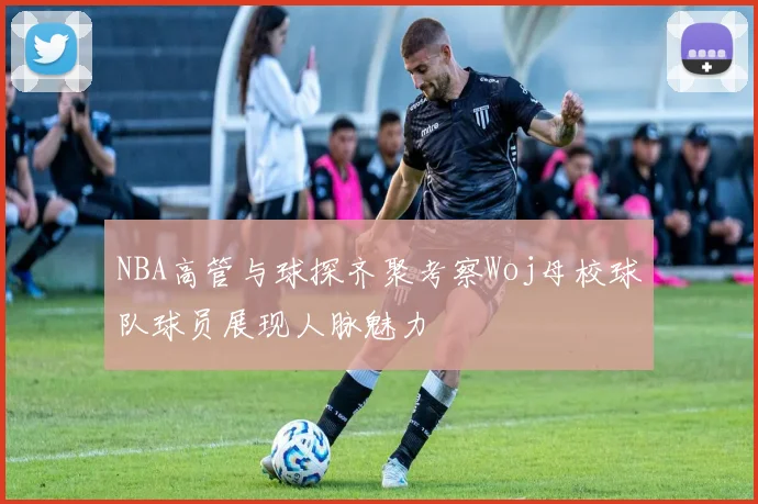NBA高管与球探齐聚考察Woj母校球队球员展现人脉魅力